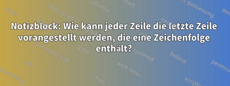 Notizblock: Wie kann jeder Zeile die letzte Zeile vorangestellt werden, die eine Zeichenfolge enthält?