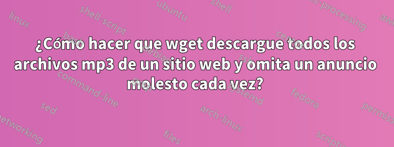 ¿Cómo hacer que wget descargue todos los archivos mp3 de un sitio web y omita un anuncio molesto cada vez?