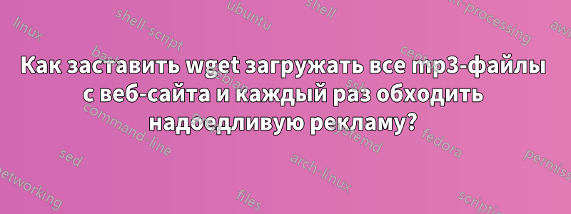 Как заставить wget загружать все mp3-файлы с веб-сайта и каждый раз обходить надоедливую рекламу?