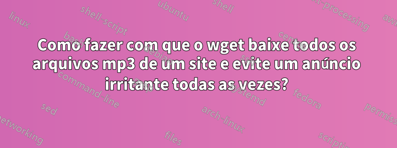 Como fazer com que o wget baixe todos os arquivos mp3 de um site e evite um anúncio irritante todas as vezes?