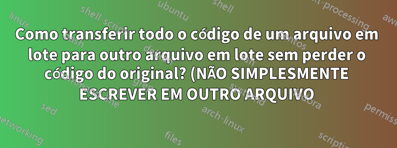 Como transferir todo o código de um arquivo em lote para outro arquivo em lote sem perder o código do original? (NÃO SIMPLESMENTE ESCREVER EM OUTRO ARQUIVO)