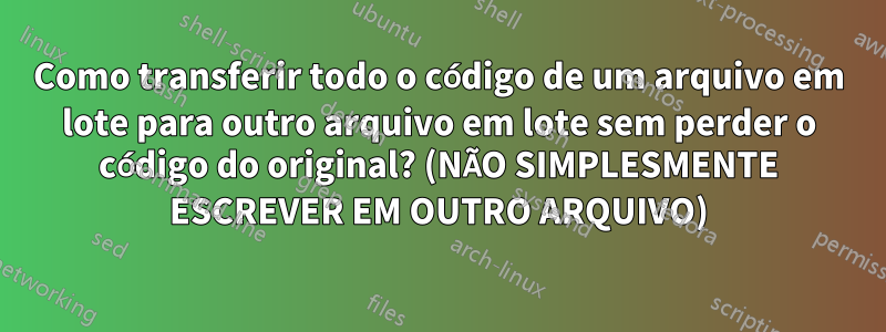 Como transferir todo o código de um arquivo em lote para outro arquivo em lote sem perder o código do original? (NÃO SIMPLESMENTE ESCREVER EM OUTRO ARQUIVO)