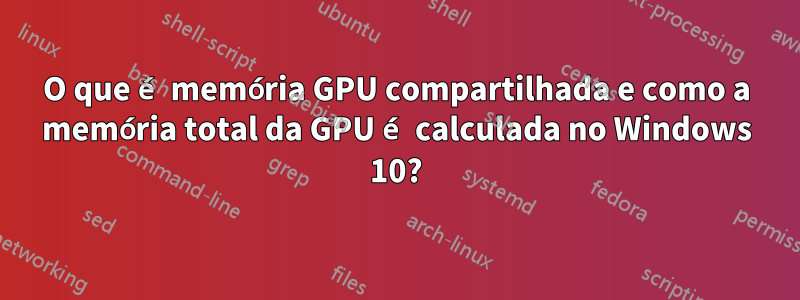 O que é memória GPU compartilhada e como a memória total da GPU é calculada no Windows 10?