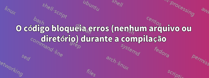 O código bloqueia erros (nenhum arquivo ou diretório) durante a compilação