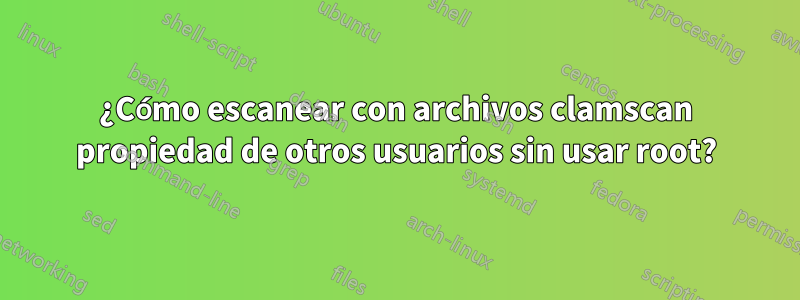 ¿Cómo escanear con archivos clamscan propiedad de otros usuarios sin usar root?