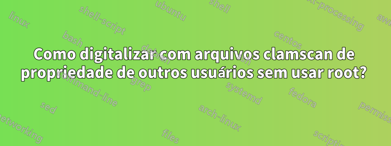 Como digitalizar com arquivos clamscan de propriedade de outros usuários sem usar root?