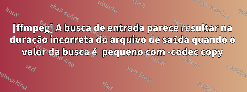 [ffmpeg] A busca de entrada parece resultar na duração incorreta do arquivo de saída quando o valor da busca é pequeno com -codec copy