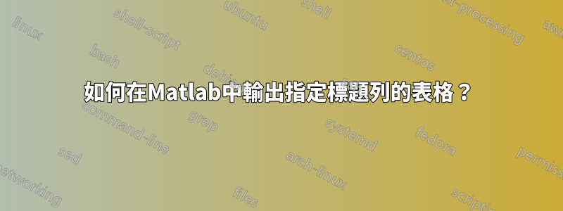 如何在Matlab中輸出指定標題列的表格？