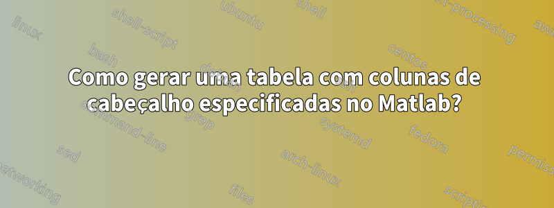 Como gerar uma tabela com colunas de cabeçalho especificadas no Matlab?