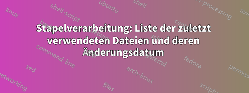 Stapelverarbeitung: Liste der zuletzt verwendeten Dateien und deren Änderungsdatum