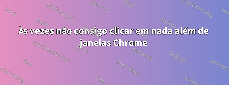 Às vezes não consigo clicar em nada além de janelas Chrome