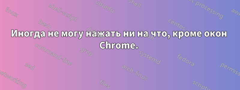 Иногда не могу нажать ни на что, кроме окон Chrome.