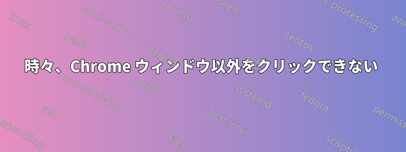 時々、Chrome ウィンドウ以外をクリックできない