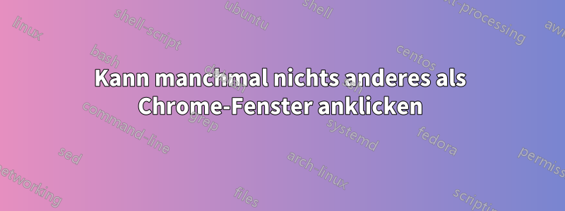 Kann manchmal nichts anderes als Chrome-Fenster anklicken