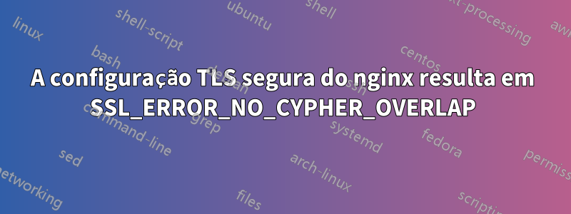 A configuração TLS segura do nginx resulta em SSL_ERROR_NO_CYPHER_OVERLAP