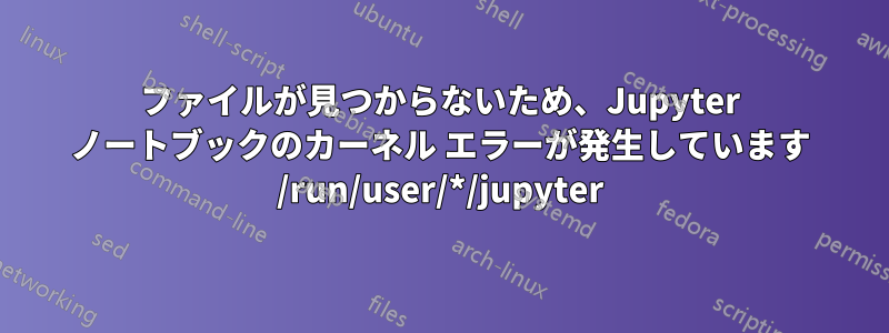 ファイルが見つからないため、Jupyter ノートブックのカーネル エラーが発生しています /run/user/*/jupyter