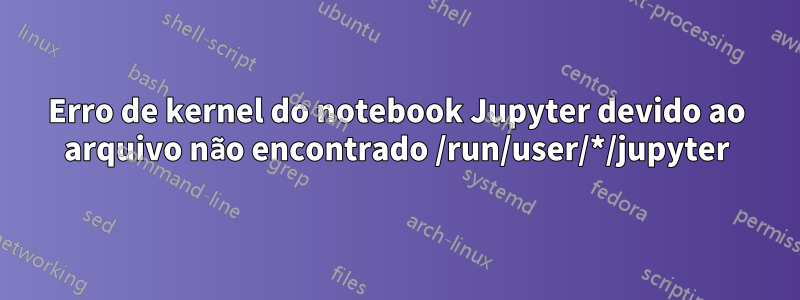 Erro de kernel do notebook Jupyter devido ao arquivo não encontrado /run/user/*/jupyter