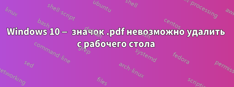 Windows 10 — значок .pdf невозможно удалить с рабочего стола