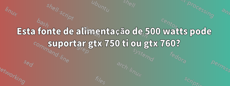 Esta fonte de alimentação de 500 watts pode suportar gtx 750 ti ou gtx 760?