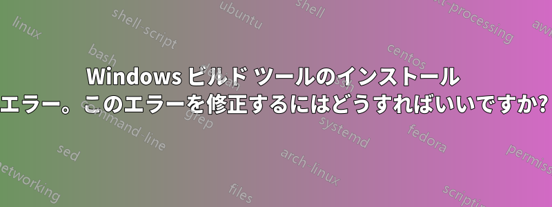 Windows ビルド ツールのインストール エラー。このエラーを修正するにはどうすればいいですか?