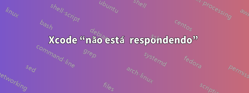 Xcode “não está respondendo”