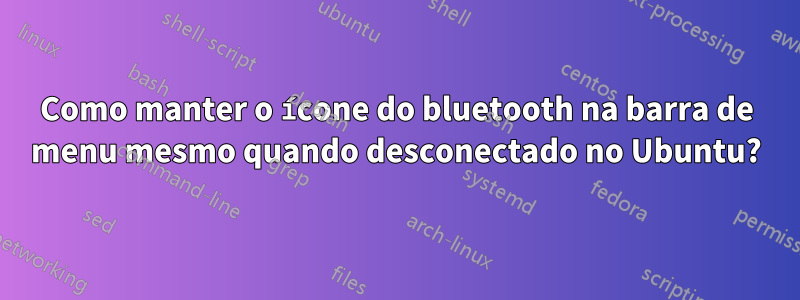 Como manter o ícone do bluetooth na barra de menu mesmo quando desconectado no Ubuntu?