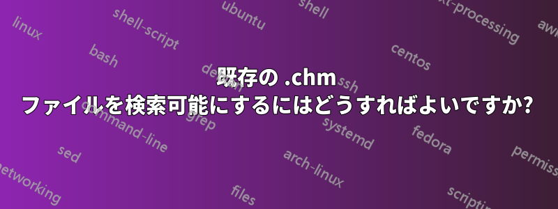 既存の .chm ファイルを検索可能にするにはどうすればよいですか?