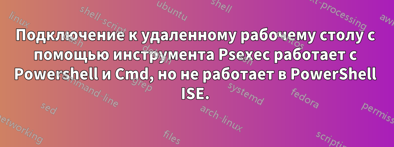 Подключение к удаленному рабочему столу с помощью инструмента Psexec работает с Powershell и Cmd, но не работает в PowerShell ISE.