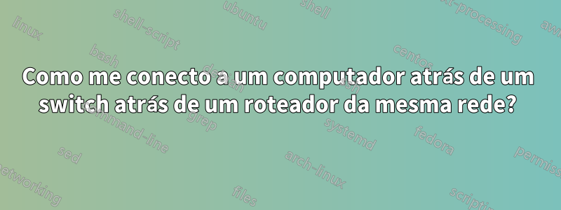 Como me conecto a um computador atrás de um switch atrás de um roteador da mesma rede?