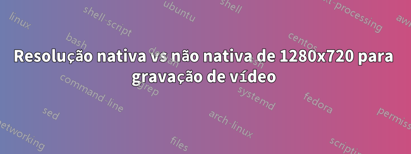 Resolução nativa vs não nativa de 1280x720 para gravação de vídeo