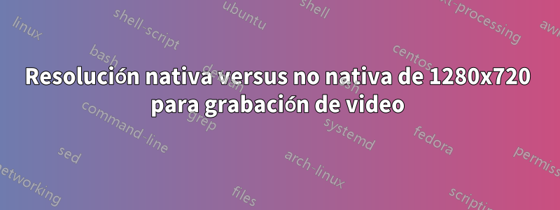 Resolución nativa versus no nativa de 1280x720 para grabación de video