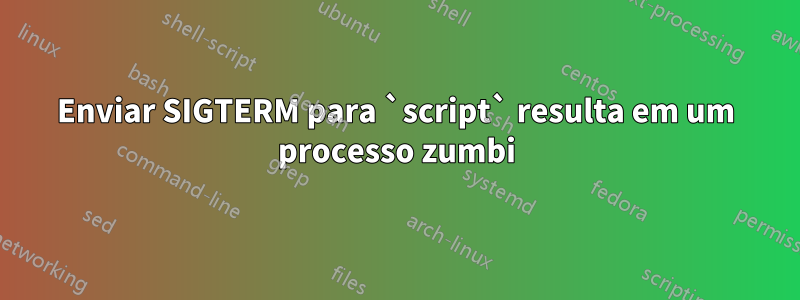 Enviar SIGTERM para `script` resulta em um processo zumbi