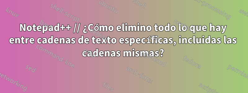 Notepad++ // ¿Cómo elimino todo lo que hay entre cadenas de texto específicas, incluidas las cadenas mismas?