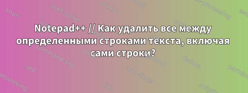 Notepad++ // Как удалить все между определенными строками текста, включая сами строки?