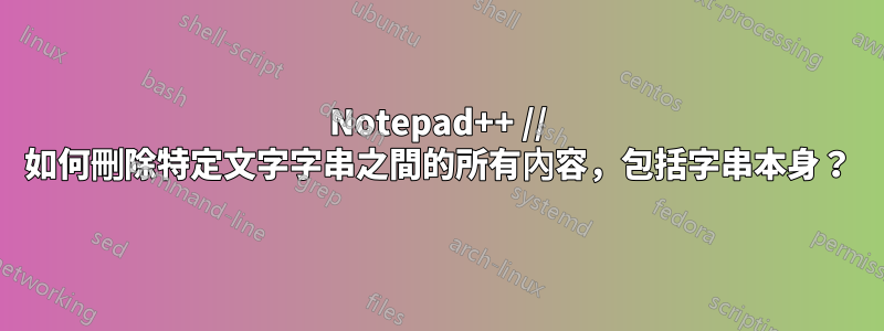 Notepad++ // 如何刪除特定文字字串之間的所有內容，包括字串本身？