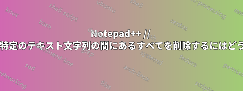 Notepad++ // 文字列自体も含め、特定のテキスト文字列の間にあるすべてを削除するにはどうすればよいですか?