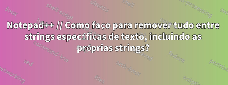 Notepad++ // Como faço para remover tudo entre strings específicas de texto, incluindo as próprias strings?