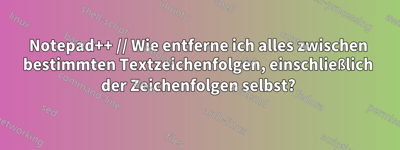 Notepad++ // Wie entferne ich alles zwischen bestimmten Textzeichenfolgen, einschließlich der Zeichenfolgen selbst?