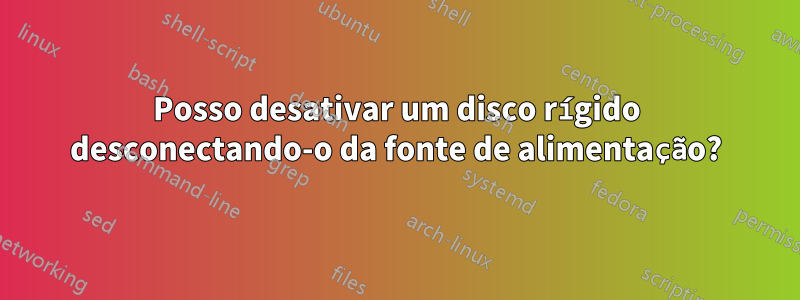 Posso desativar um disco rígido desconectando-o da fonte de alimentação?