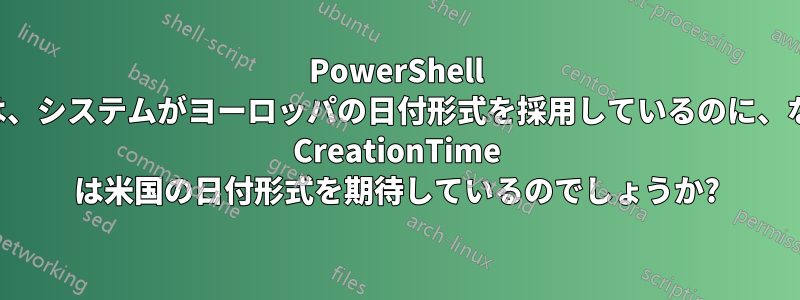 PowerShell では、システムがヨーロッパの日付形式を採用しているのに、なぜ CreationTime は米国の日付形式を期待しているのでしょうか?