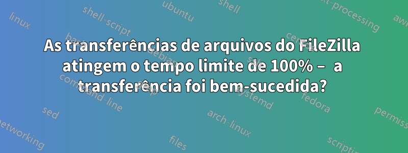 As transferências de arquivos do FileZilla atingem o tempo limite de 100% – a transferência foi bem-sucedida?