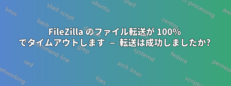 FileZilla のファイル転送が 100% でタイムアウトします — 転送は成功しましたか?