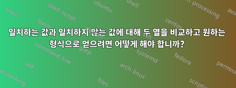 일치하는 값과 일치하지 않는 값에 대해 두 열을 비교하고 원하는 형식으로 얻으려면 어떻게 해야 합니까?