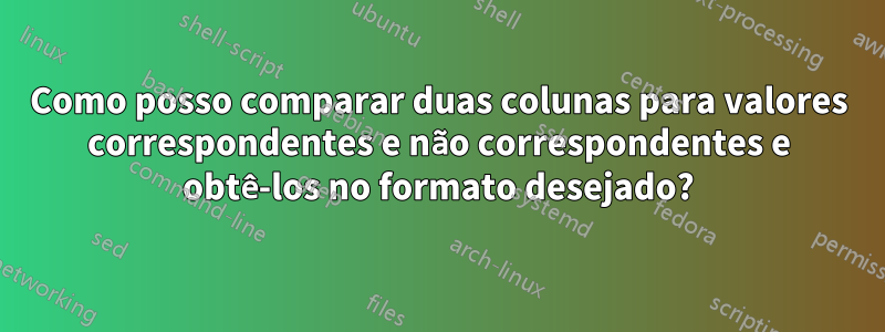 Como posso comparar duas colunas para valores correspondentes e não correspondentes e obtê-los no formato desejado?