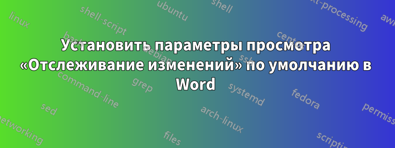 Установить параметры просмотра «Отслеживание изменений» по умолчанию в Word