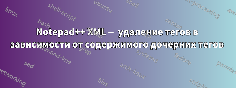 Notepad++ XML — удаление тегов в зависимости от содержимого дочерних тегов