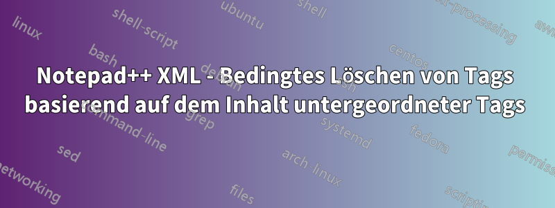 Notepad++ XML - Bedingtes Löschen von Tags basierend auf dem Inhalt untergeordneter Tags