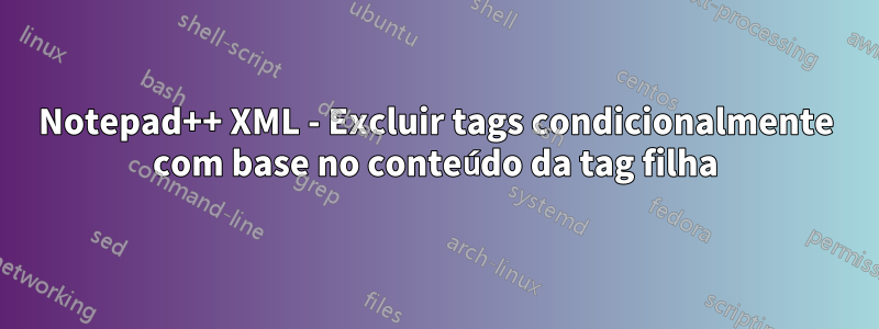 Notepad++ XML - Excluir tags condicionalmente com base no conteúdo da tag filha