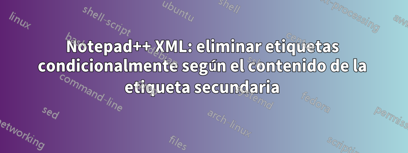 Notepad++ XML: eliminar etiquetas condicionalmente según el contenido de la etiqueta secundaria