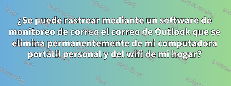 ¿Se puede rastrear mediante un software de monitoreo de correo el correo de Outlook que se elimina permanentemente de mi computadora portátil personal y del wifi de mi hogar?